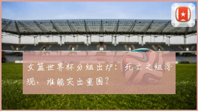 女篮世界杯分组出炉:死亡之组浮现,谁能突出重围?