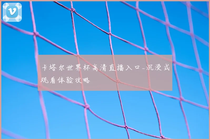 卡塔尔世界杯高清直播入口_沉浸式观看体验攻略