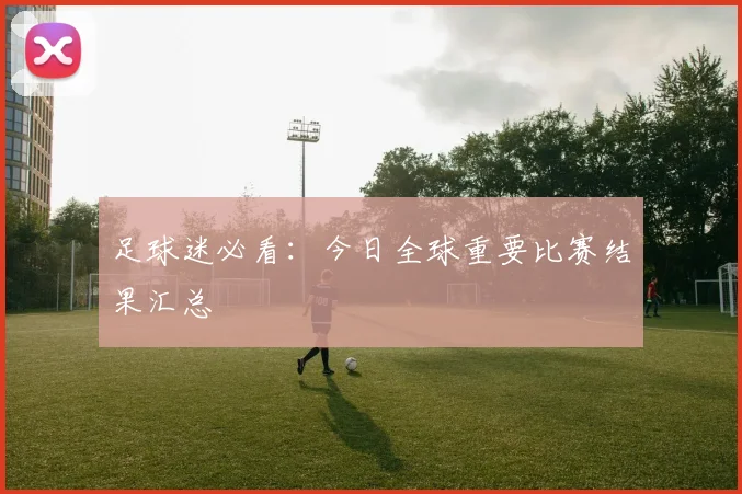 足球迷必看：今日全球重要比赛结果汇总