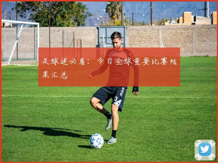 足球迷必看:今日全球重要比赛结果汇总