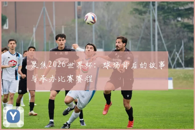 聚焦2026世界杯:球场背后的故事与承办比赛赛程